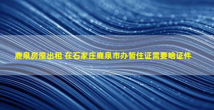 鹿泉房屋出租 在石家庄鹿泉市办暂住证需要啥证件